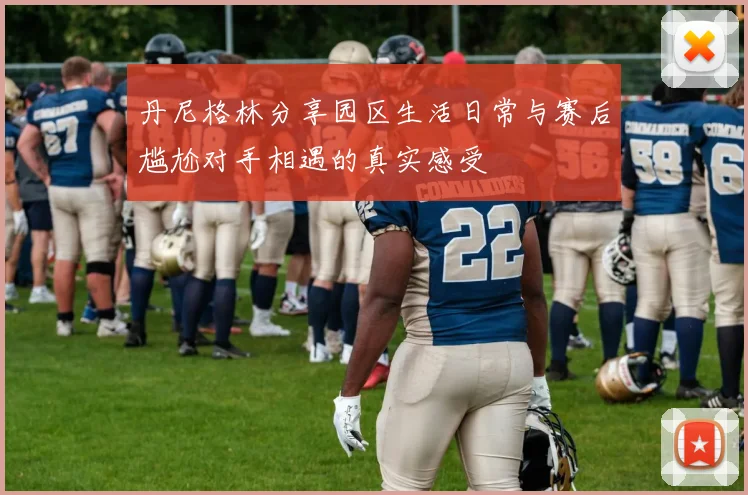 丹尼格林分享园区生活日常与赛后尴尬对手相遇的真实感受