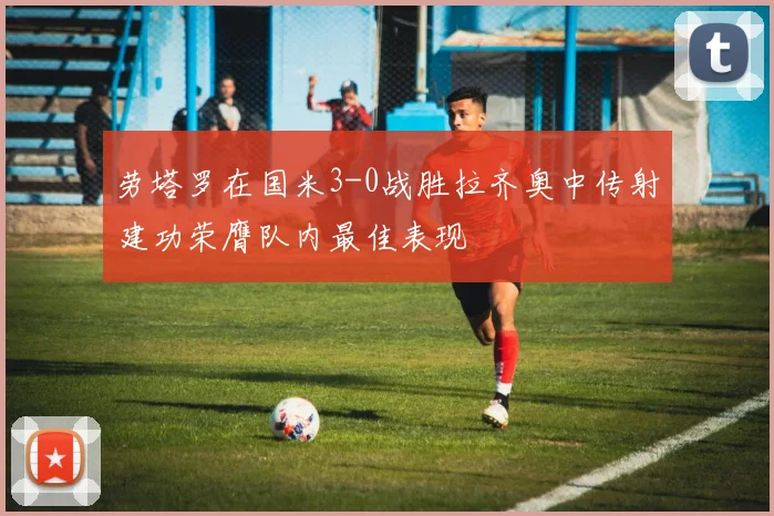 劳塔罗在国米3-0战胜拉齐奥中传射建功荣膺队内最佳表现