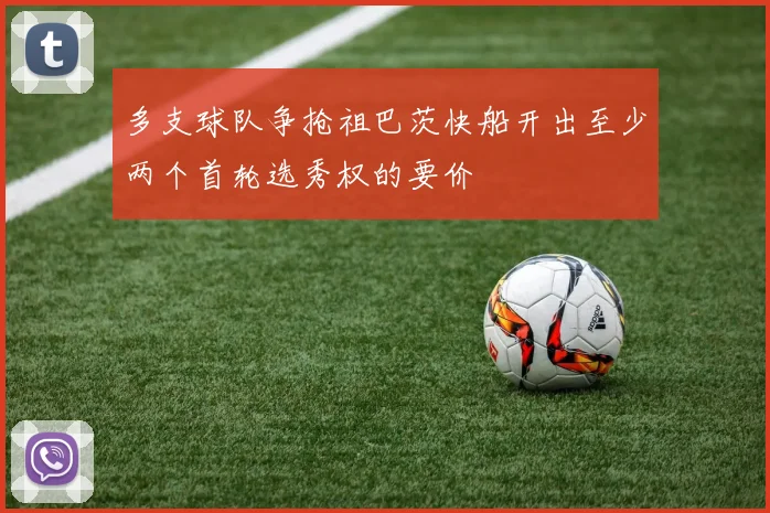 多支球队争抢祖巴茨快船开出至少两个首轮选秀权的要价