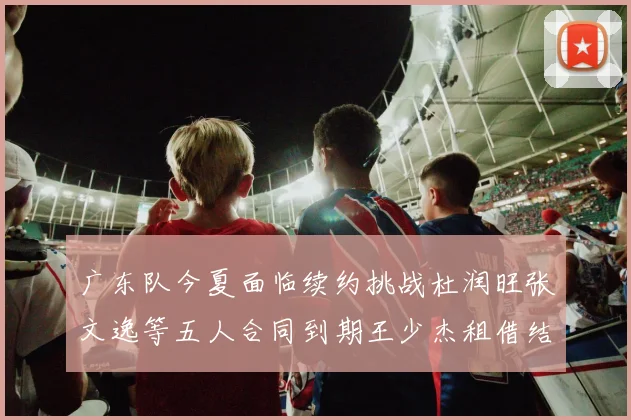 广东队今夏面临续约挑战杜润旺张文逸等五人合同到期王少杰租借结束