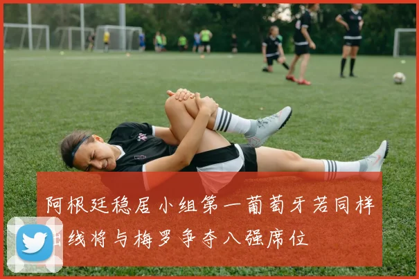 阿根廷稳居小组第一葡萄牙若同样出线将与梅罗争夺八强席位