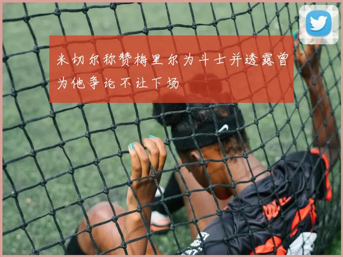 米切尔称赞梅里尔为斗士并透露曾为他争论不让下场