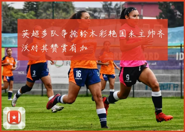 英超多队争抢铃木彩艳国米主帅齐沃对其赞赏有加