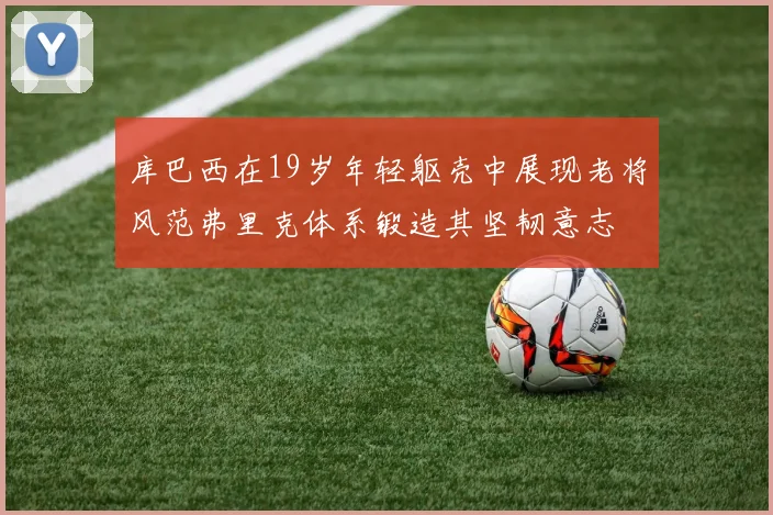 库巴西在19岁年轻躯壳中展现老将风范弗里克体系锻造其坚韧意志