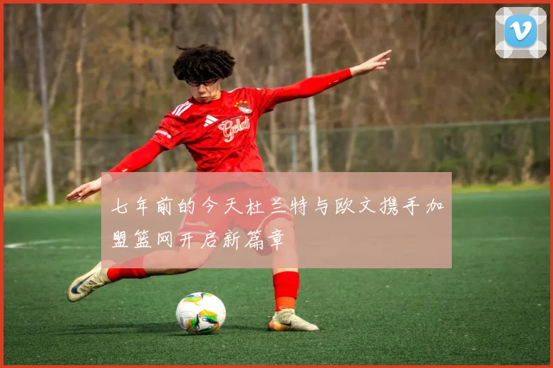 七年前的今天杜兰特与欧文携手加盟篮网开启新篇章