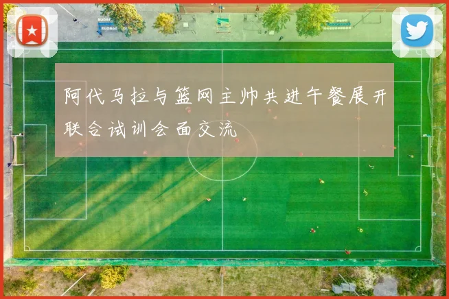 阿代马拉与篮网主帅共进午餐展开联合试训会面交流
