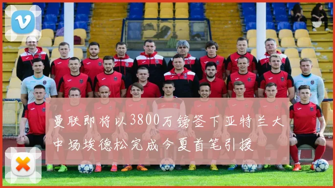 曼联即将以3800万镑签下亚特兰大中场埃德松完成今夏首笔引援