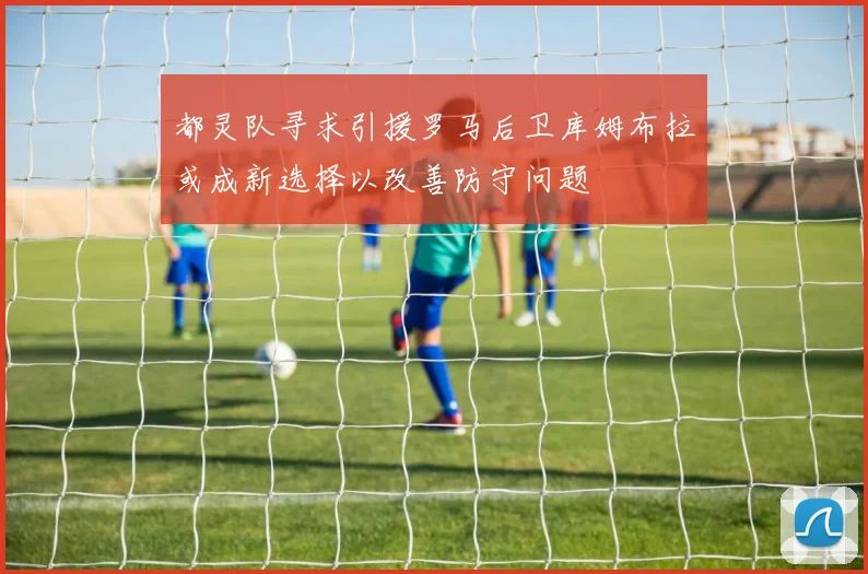 都灵队寻求引援罗马后卫库姆布拉或成新选择以改善防守问题
