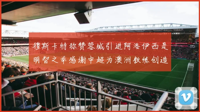 穆斯卡特称赞蓉城引进阿洛伊西是明智之举感谢中超为澳洲教练创造机会