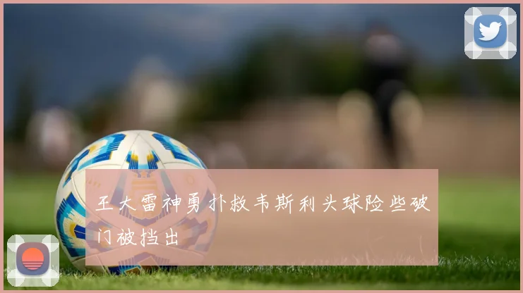 王大雷神勇扑救韦斯利头球险些破门被挡出