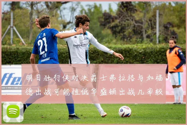 明日独行侠对决爵士弗拉格与加福德出战可能性低华盛顿出战几率较高