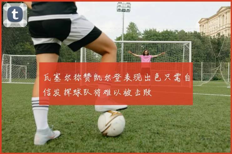 瓦塞尔称赞凯尔登表现出色只需自信发挥球队将难以被击败