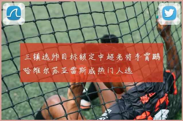 三镇选帅目标锁定中超老将李霄鹏哈维尔苏亚雷斯成热门人选