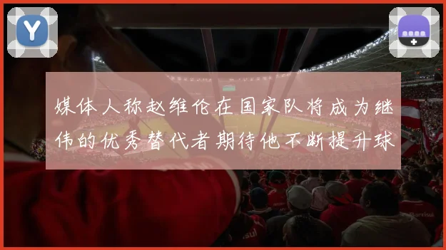 媒体人称赵维伦在国家队将成为继伟的优秀替代者期待他不断提升球技