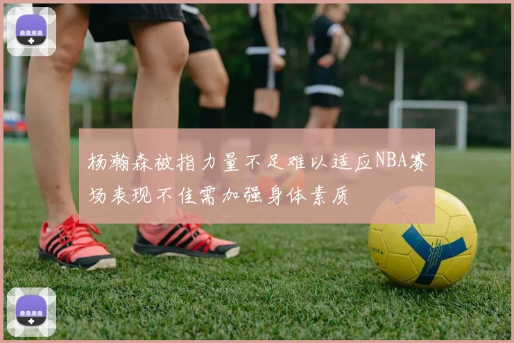 杨瀚森被指力量不足难以适应NBA赛场表现不佳需加强身体素质