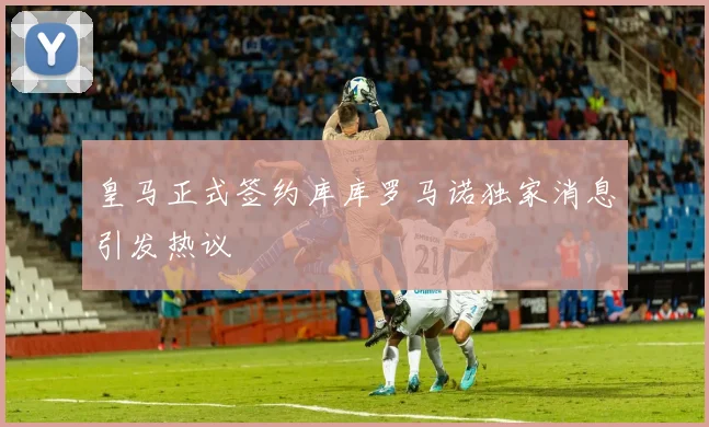 皇马正式签约库库罗马诺独家消息引发热议
