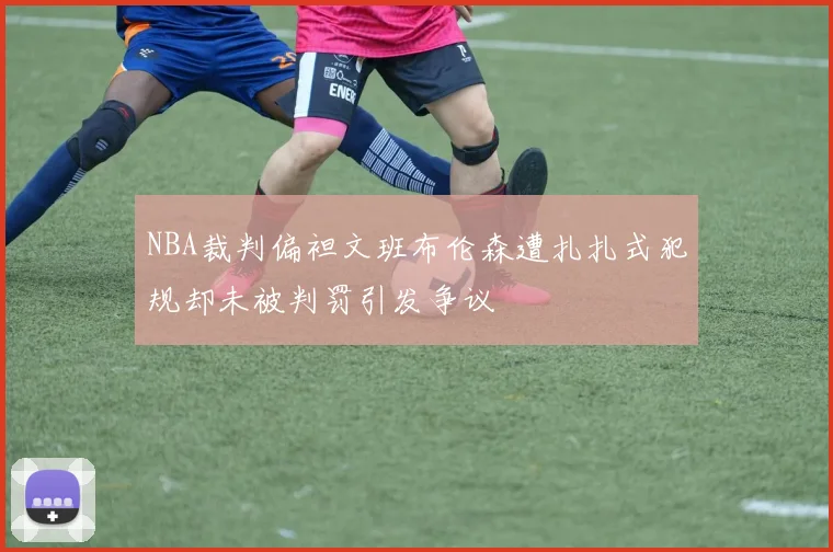 NBA裁判偏袒文班布伦森遭扎扎式犯规却未被判罚引发争议