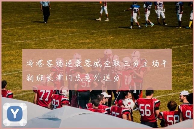 海港客场逆袭蓉城全取三分主场平副班长津门虎意外送分