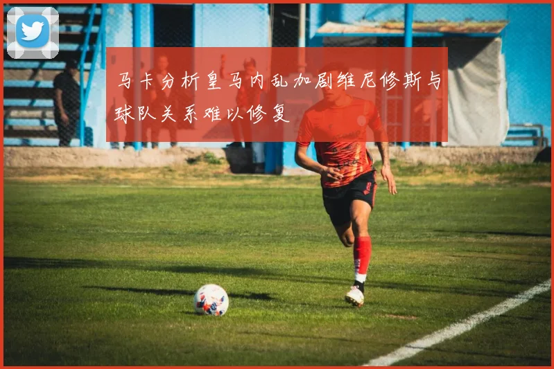 马卡分析皇马内乱加剧维尼修斯与球队关系难以修复