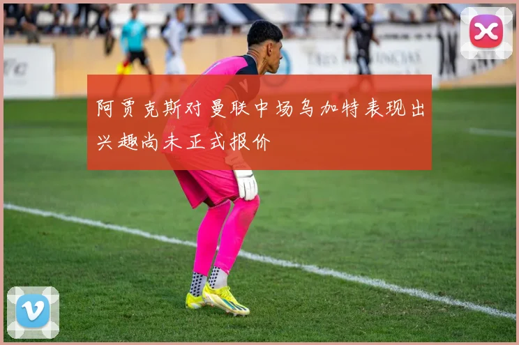 阿贾克斯对曼联中场乌加特表现出兴趣尚未正式报价