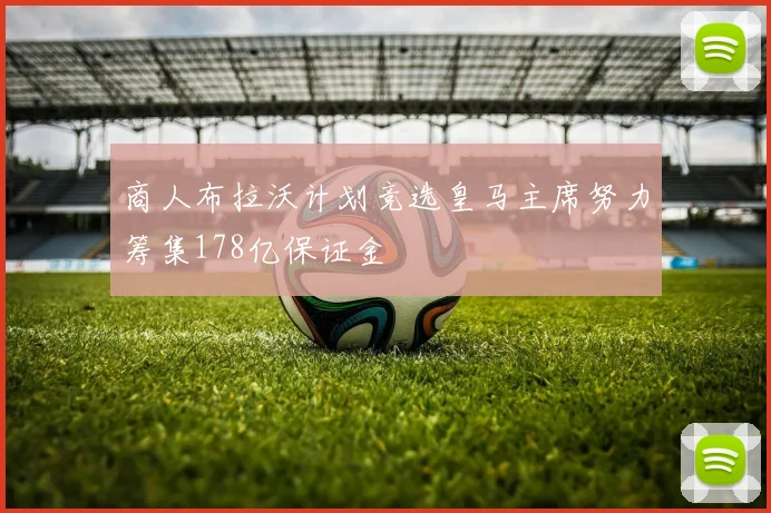 商人布拉沃计划竞选皇马主席努力筹集178亿保证金