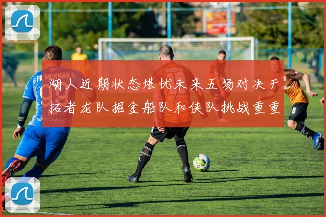 湖人近期状态堪忧未来五场对决开拓者龙队掘金船队和侠队挑战重重